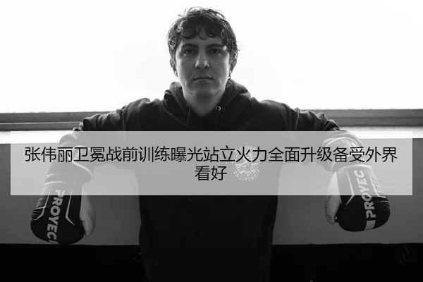 张伟丽卫冕战前训练曝光站立火力全面升级备受外界看好