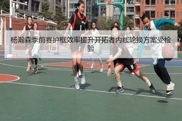 杨瀚森季前赛护框效率提升开拓者内线轮换方案受检验
